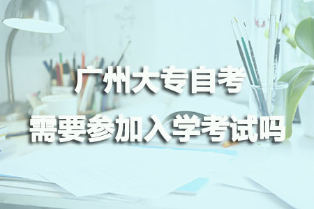 广州大专自考需要参加入学考试吗